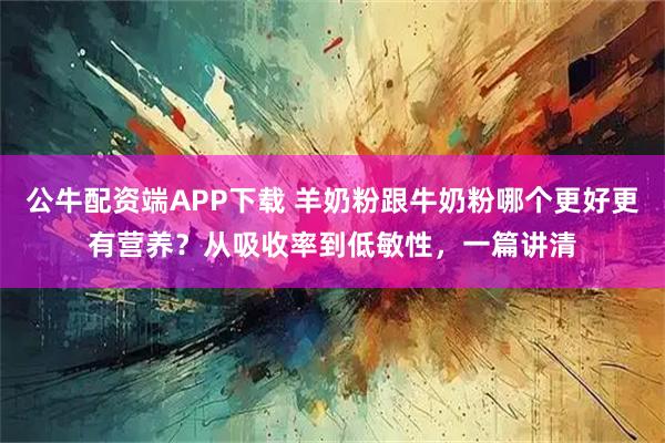 公牛配资端APP下载 羊奶粉跟牛奶粉哪个更好更有营养？从吸收率到低敏性，一篇讲清