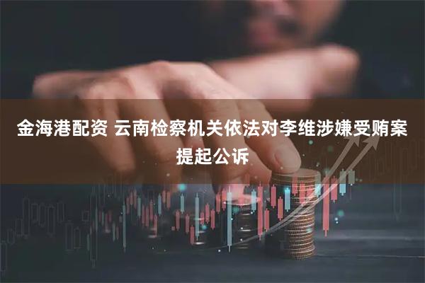 金海港配资 云南检察机关依法对李维涉嫌受贿案提起公诉
