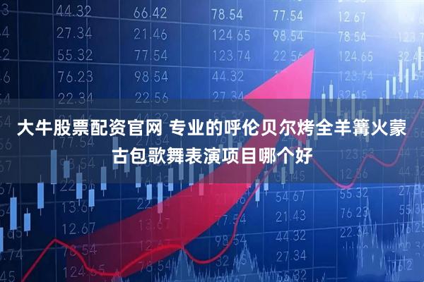 大牛股票配资官网 专业的呼伦贝尔烤全羊篝火蒙古包歌舞表演项目哪个好